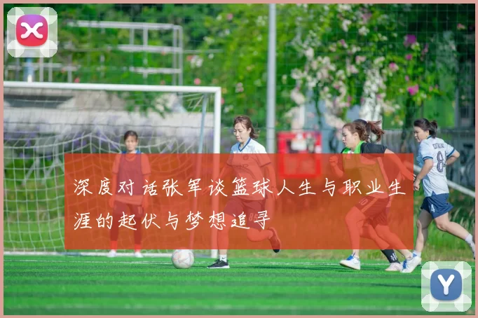 深度对话张军谈篮球人生与职业生涯的起伏与梦想追寻