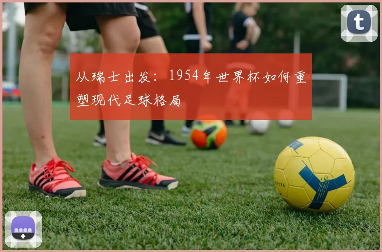 从瑞士出发:1954年世界杯如何重塑现代足球格局