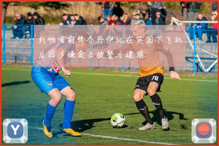 利物浦前锋乔丹伊比在英国下飞机后因涉嫌袭击被警方逮捕