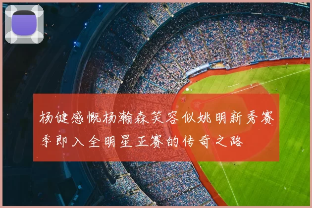 杨健感慨杨瀚森笑容似姚明新秀赛季即入全明星正赛的传奇之路