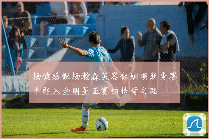 杨健感慨杨瀚森笑容似姚明新秀赛季即入全明星正赛的传奇之路