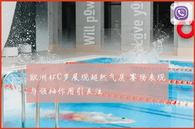 欧洲杯C罗展现超然气质 赛场表现与领袖作用引关注