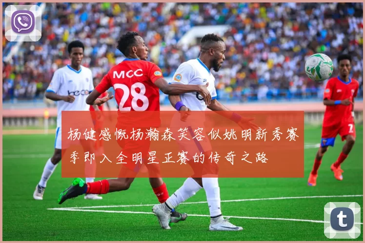 杨健感慨杨瀚森笑容似姚明新秀赛季即入全明星正赛的传奇之路