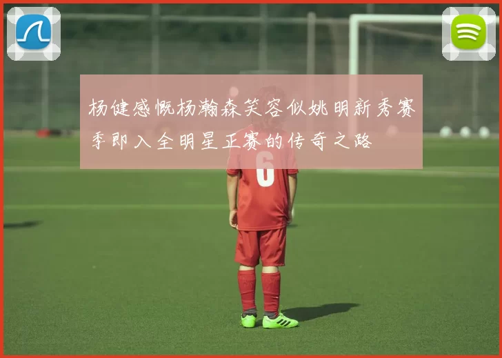 杨健感慨杨瀚森笑容似姚明新秀赛季即入全明星正赛的传奇之路