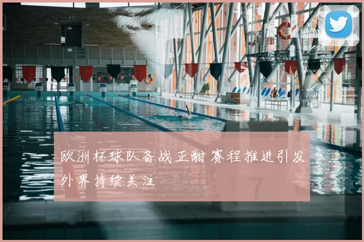 欧洲杯球队备战正酣 赛程推进引发外界持续关注