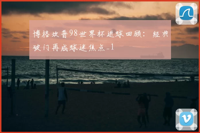 博格坎普98世界杯进球回顾:经典破门再成球迷焦点_1