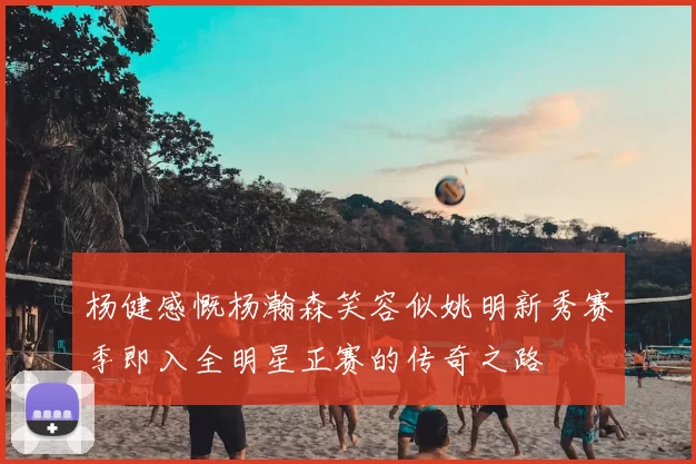 杨健感慨杨瀚森笑容似姚明新秀赛季即入全明星正赛的传奇之路