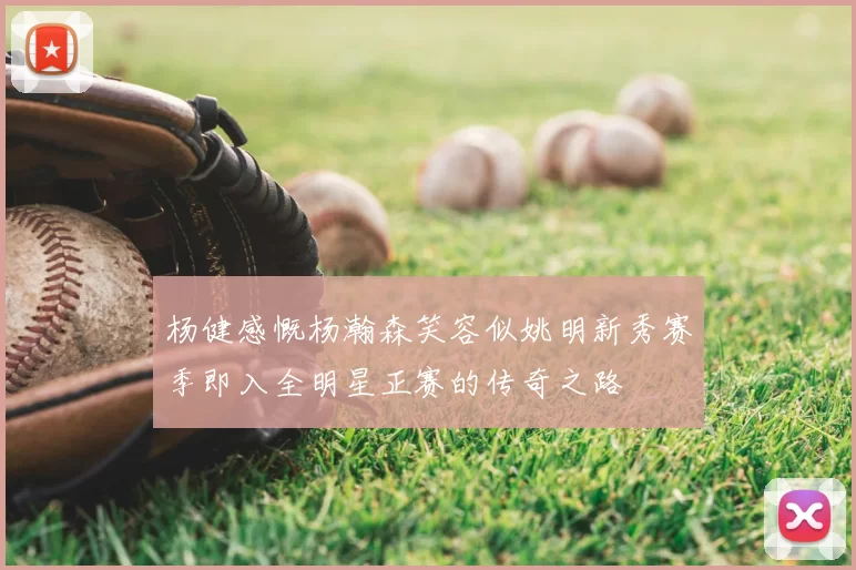 杨健感慨杨瀚森笑容似姚明新秀赛季即入全明星正赛的传奇之路