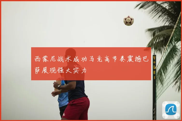 西蒙尼战术成功马竞高节奏震撼巴萨展现强大实力