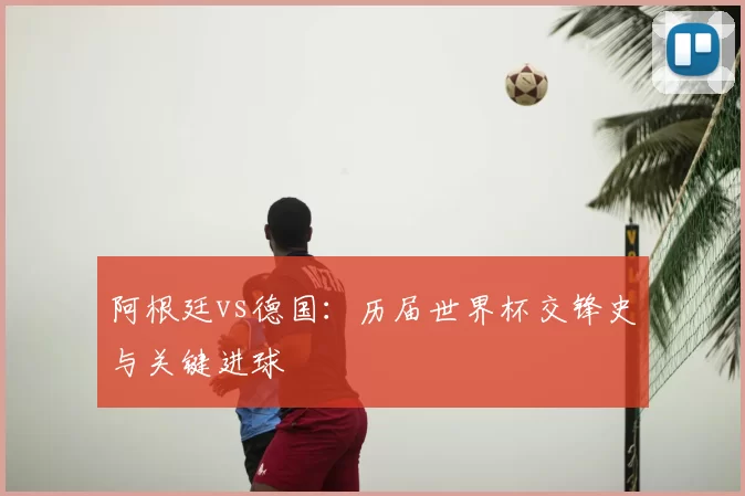 阿根廷vs德国:历届世界杯交锋史与关键进球